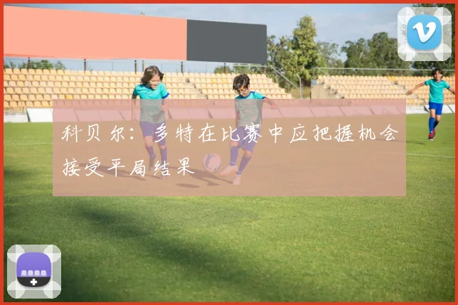 科贝尔:多特在比赛中应把握机会接受平局结果