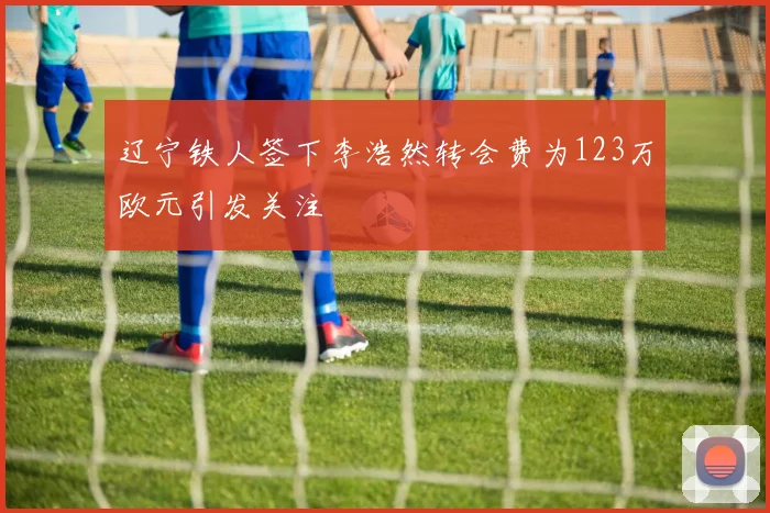 辽宁铁人签下李浩然转会费为123万欧元引发关注