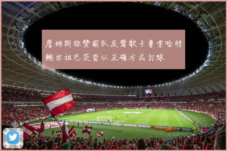 詹姆斯称赞前队友莺歌卡鲁索哈特鲍尔祖巴茨皆以正确方式打球