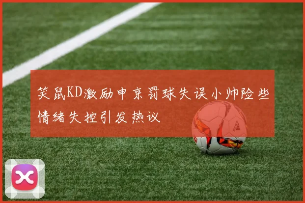 笑鼠KD激励申京罚球失误小帅险些情绪失控引发热议