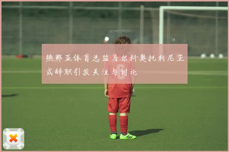 热那亚体育总监马尔科奥托利尼正式辞职引发关注与讨论