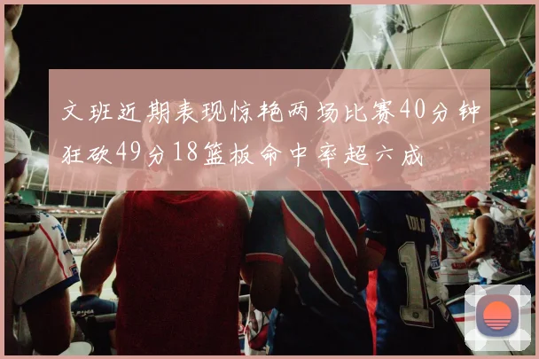 文班近期表现惊艳两场比赛40分钟狂砍49分18篮板命中率超六成