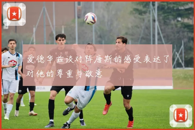 爱德华兹谈对阵唐斯的感受表达了对他的尊重与敬意