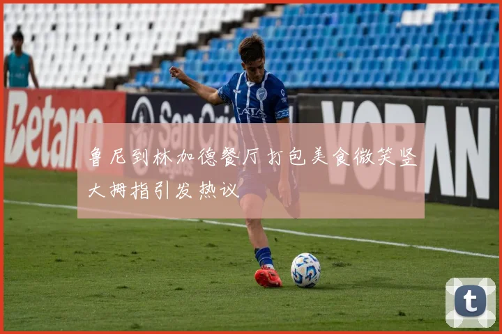 鲁尼到林加德餐厅打包美食微笑竖大拇指引发热议
