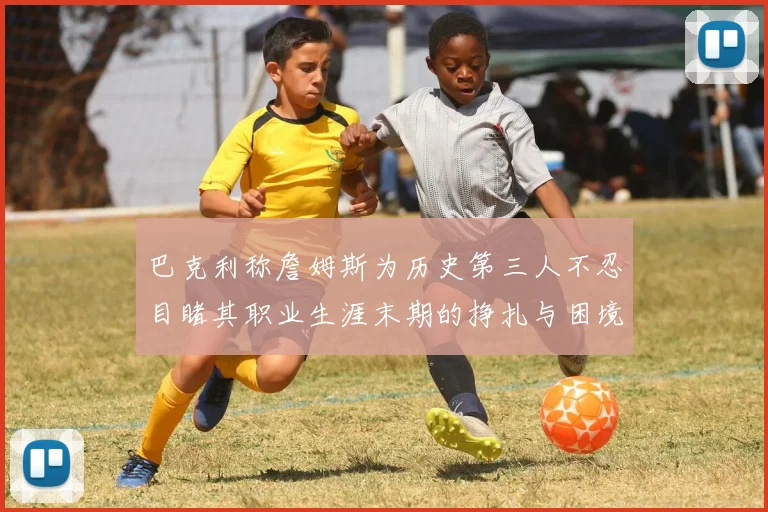 巴克利称詹姆斯为历史第三人不忍目睹其职业生涯末期的挣扎与困境