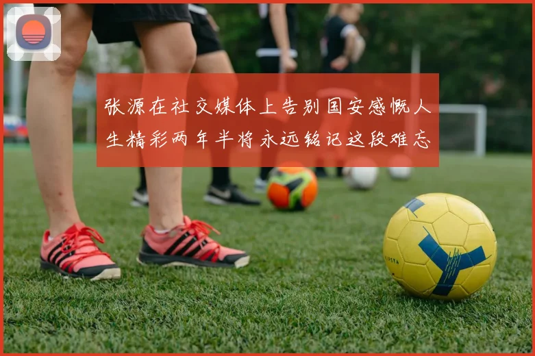 张源在社交媒体上告别国安感慨人生精彩两年半将永远铭记这段难忘故事