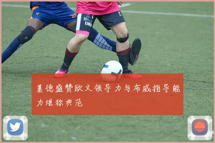 基德盛赞欧文领导力与布威指导能力堪称典范