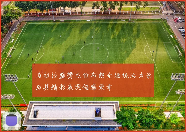 马祖拉盛赞杰伦布朗全场统治力亲历其精彩表现倍感荣幸