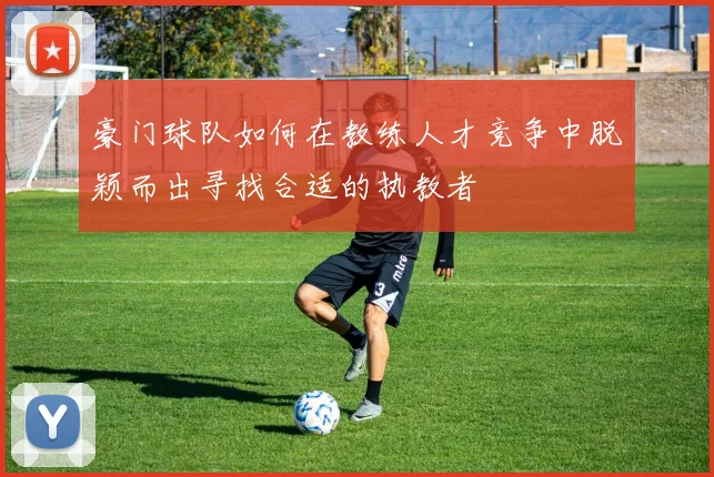 豪门球队如何在教练人才竞争中脱颖而出寻找合适的执教者