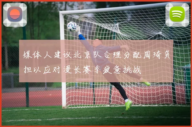 媒体人建议北京队合理分配周琦负担以应对漫长赛季疲惫挑战