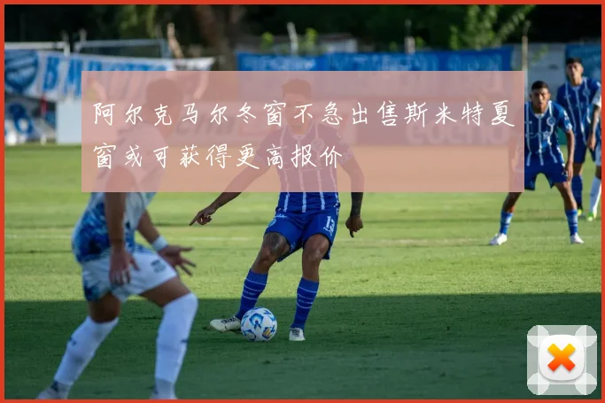 阿尔克马尔冬窗不急出售斯米特夏窗或可获得更高报价