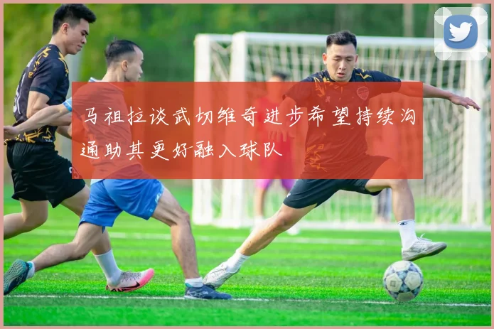 马祖拉谈武切维奇进步希望持续沟通助其更好融入球队