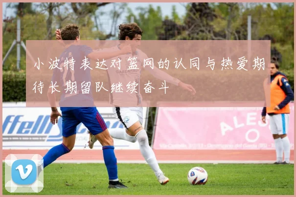 小波特表达对篮网的认同与热爱期待长期留队继续奋斗