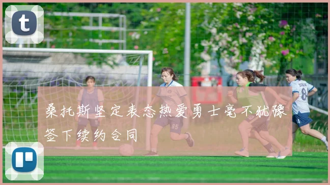 桑托斯坚定表态热爱勇士毫不犹豫签下续约合同