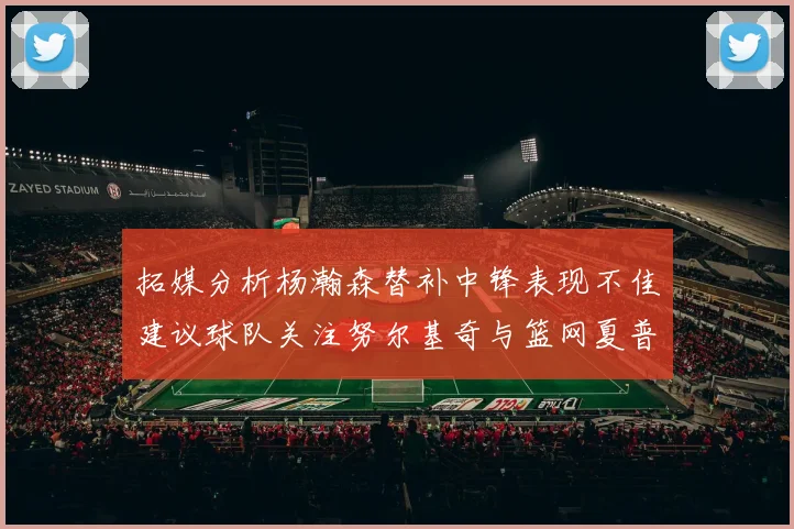 拓媒分析杨瀚森替补中锋表现不佳建议球队关注努尔基奇与篮网夏普