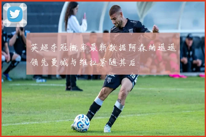 英超夺冠概率最新数据阿森纳遥遥领先曼城与维拉紧随其后