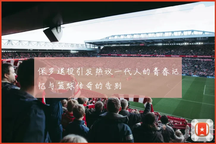 保罗退役引发热议一代人的青春记忆与篮球传奇的告别